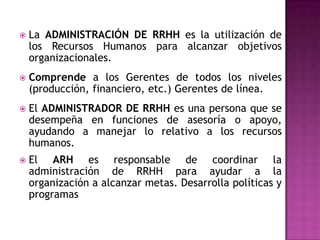    La ADMINISTRACIÓN DE RRHH es la utilización de
    los Recursos Humanos para alcanzar objetivos
    organizacionales.
   Comprende a los Gerentes de todos los niveles
    (producción, financiero, etc.) Gerentes de línea.
   El ADMINISTRADOR DE RRHH es una persona que se
    desempeña en funciones de asesoría o apoyo,
    ayudando a manejar lo relativo a los recursos
    humanos.
   El ARH es responsable de coordinar la
    administración de RRHH para ayudar a la
    organización a alcanzar metas. Desarrolla políticas y
    programas
 