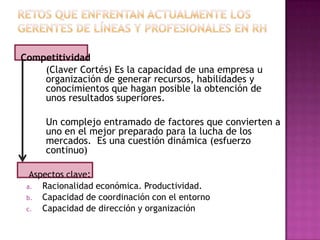 Competitividad
    (Claver Cortés) Es la capacidad de una empresa u
    organización de generar recursos, habilidades y
    conocimientos que hagan posible la obtención de
    unos resultados superiores.

     Un complejo entramado de factores que convierten a
     uno en el mejor preparado para la lucha de los
     mercados. Es una cuestión dinámica (esfuerzo
     continuo)

  Aspectos clave:
 a.  Racionalidad económica. Productividad.
 b.  Capacidad de coordinación con el entorno
 c.  Capacidad de dirección y organización
 