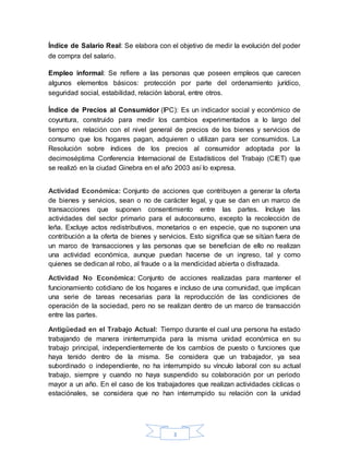 3
Índice de Salario Real: Se elabora con el objetivo de medir la evolución del poder
de compra del salario.
Empleo informal: Se refiere a las personas que poseen empleos que carecen
algunos elementos básicos: protección por parte del ordenamiento jurídico,
seguridad social, estabilidad, relación laboral, entre otros.
Índice de Precios al Consumidor (IPC): Es un indicador social y económico de
coyuntura, construido para medir los cambios experimentados a lo largo del
tiempo en relación con el nivel general de precios de los bienes y servicios de
consumo que los hogares pagan, adquieren o utilizan para ser consumidos. La
Resolución sobre índices de los precios al consumidor adoptada por la
decimoséptima Conferencia Internacional de Estadísticos del Trabajo (CIET) que
se realizó en la ciudad Ginebra en el año 2003 así lo expresa.
Actividad Económica: Conjunto de acciones que contribuyen a generar la oferta
de bienes y servicios, sean o no de carácter legal, y que se dan en un marco de
transacciones que suponen consentimiento entre las partes. Incluye las
actividades del sector primario para el autoconsumo, excepto la recolección de
leña. Excluye actos redistributivos, monetarios o en especie, que no suponen una
contribución a la oferta de bienes y servicios. Esto significa que se sitúan fuera de
un marco de transacciones y las personas que se benefician de ello no realizan
una actividad económica, aunque puedan hacerse de un ingreso, tal y como
quienes se dedican al robo, al fraude o a la mendicidad abierta o disfrazada.
Actividad No Económica: Conjunto de acciones realizadas para mantener el
funcionamiento cotidiano de los hogares e incluso de una comunidad, que implican
una serie de tareas necesarias para la reproducción de las condiciones de
operación de la sociedad, pero no se realizan dentro de un marco de transacción
entre las partes.
Antigüedad en el Trabajo Actual: Tiempo durante el cual una persona ha estado
trabajando de manera ininterrumpida para la misma unidad económica en su
trabajo principal, independientemente de los cambios de puesto o funciones que
haya tenido dentro de la misma. Se considera que un trabajador, ya sea
subordinado o independiente, no ha interrumpido su vínculo laboral con su actual
trabajo, siempre y cuando no haya suspendido su colaboración por un periodo
mayor a un año. En el caso de los trabajadores que realizan actividades cíclicas o
estaciónales, se considera que no han interrumpido su relación con la unidad
 