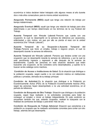 4
económica si éstos declaran haber trabajado sólo algunos meses al año durante
dos o más años consecutivos para la misma unidad económica.
Asegurado Permanente (IMSS): aquél que tenga una relación de trabajo por
tiempo indeterminado.
Asegurado Eventual (IMSS): aquél que tenga una relación de trabajo para obra
determinada o por tiempo determinado en los términos de la Ley Federal del
Trabajo
Ausente Temporal con Vínculo Laboral: Persona que cuenta con una
ocupación, la cual no desempeñó en la semana de referencia por vacaciones,
enfermedad u otro motivo, sin que por ello se pierda el nexo con la unidad
económica (Ver “Vínculo Laboral”).
Ausente Temporal de su Ocupación o Ausente Temporal del
Trabajo. Persona que tiene un empleo, trabajo o negocio propio, el cual no
desempeñó durante la semana de referencia.
Ausente Temporal sin Vínculo Laboral: Persona que declara contar con una
ocupación que no desempeñó durante la semana de referencia, y por la cual no
está percibiendo ingresos y regresará a ella después de la semana de
levantamiento. Cuando las personas en esta situación declaran que están
buscando una ocupación, se les considera como desempleados, y cuando no lo
buscan se les cataloga como inactivos.
Condición de Acceso a Instituciones de Salud: Es la situación que distingue a
la población ocupada, según cuente o no con atención médica en instituciones
públicas o privadas, derivada de su trabajo principal.
Condición de Actividad. Es la situación que distingue a la Población en
Económicamente Activa (PEA) de la Población Económicamente Inactiva (PEI),
según las personas hayan desempeñado o no una actividad económica, en el
periodo de referencia.
Condición de Búsqueda de Otro Trabajo: Situación que distingue a la población
ocupada, según haya realizado o no actividades concretas para tratar de
conseguir un empleo o iniciar un trabajo independiente. En esta condición se
encuentran también los que, estando ocupados, realizan la búsqueda con la
finalidad de cambiarse de trabajo o para tener más de uno.
Condición de Búsqueda de Trabajo Adicional: Situación que caracteriza a la
población su ocupada que ha realizado actividades concretas para contar con otro
trabajo, además del que desempeña.
 