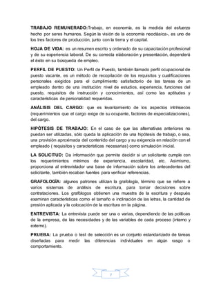 7
TRABAJO REMUNERADO:Trabajo, en economía, es la medida del esfuerzo
hecho por seres humanos. Según la visión de la economía neoclásica-, es uno de
los tres factores de producción, junto con la tierra y el capital.
HOJA DE VIDA: es un resumen escrito y ordenado de su capacitación profesional
y de su experiencia laboral. De su correcta elaboración y presentación, dependerá
el éxito en su búsqueda de empleo.
PERFIL DE PUESTO: Un Perfil de Puesto, también llamado perfil ocupacional de
puesto vacante, es un método de recopilación de los requisitos y cualificaciones
personales exigidos para el cumplimiento satisfactorio de las tareas de un
empleado dentro de una institución: nivel de estudios, experiencia, funciones del
puesto, requisitos de instrucción y conocimientos, así como las aptitudes y
características de personalidad requeridas.
ANÁLISIS DEL CARGO: que es levantamiento de los aspectos intrínsecos
(requerimientos que el cargo exige de su ocupante, factores de especializaciones),
del cargo.
HIPÓTESIS DE TRABAJO: En el caso de que las alternativas anteriores no
puedan ser utilizadas, sólo queda la aplicación de una hipótesis de trabajo, o sea,
una provisión aproximada del contenido del cargo y su exigencia en relación con el
empleado ( requisitos y características necesarias) como simulación inicial.
LA SOLICITUD: Da información que permite decidir si un solicitante cumple con
los requerimientos mínimos de experiencia, escolaridad, etc. Asimismo,
proporciona al entrevistador una base de información sobre los antecedentes del
solicitante, también recaban fuentes para verificar referencias.
GRAFOLOGÍA: algunos patrones utilizan la grafología, término que se refiere a
varios sistemas de análisis de escritura, para tomar decisiones sobre
contrataciones. Los grafólogos obtienen una muestra de la escritura y después
examinan características como el tamaño e inclinación de las letras, la cantidad de
presión aplicada y la colocación de la escritura en la página.
ENTREVISTA: La entrevista puede ser una o varias, dependiendo de las políticas
de la empresa, de las necesidades y de las variables de cada proceso (interno y
externo).
PRUEBA: La prueba o test de selección es un conjunto estandarizado de tareas
diseñadas para medir las diferencias individuales en algún rasgo o
comportamiento.
 