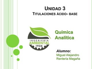 UNIDAD 3
TITULACIONES ÁCIDO- BASE

Química
Analítica
Alumno:
Miguel Alejandro
Rentería Magaña

 