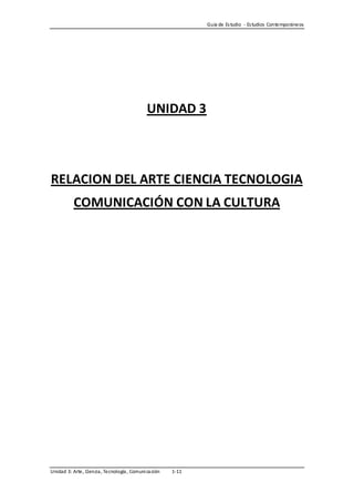 Guía de Es tudio - Es tudios Contemporáneos




                                              UNIDAD 3



RELACION DEL ARTE CIENCIA TECNOLOGIA
           COMUNICACIÓN CON LA CULTURA




Unidad 3: Arte, Ciencia , Tecnología , Comuni ca ción   1-11
 