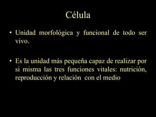 Célula
• Unidad morfológica y funcional de todo ser
  vivo.

• Es la unidad más pequeña capaz de realizar por
  si misma las tres funciones vitales: nutrición,
  reproducción y relación con el medio
 