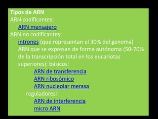 Tipos de ARN
ARN codificantes:
   ARN mensajero
ARN no codificantes:
   intrones (que representan el 30% del genoma)
   ARN que se expresan de forma autónoma (50-70%
   de la transcripción total en los eucariotas
   superiores): básicos:
          ARN de transferencia
          ARN ribosómico
          ARN nucleolar merasa
       reguladores:
          ARN de interferencia
          micro ARN
 