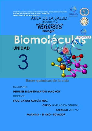 Biomoléculas
SECRETARIA NACIONAL DE EDUCACIÓN SUPERIOR, CIENCIA, TECNOLOGÍA E INNOVACIÓN
SISTEMA NACIONAL DE NIVELACIÓN Y ADMISIÓN
UNIVERSIDAD TÉCNICA DE MACHALA
ESTUDIANTE:
DENNISSE ELIZABETH MAYÓN BANCHÓN
DOCENTE:
BIOQ. CARLOS GARCÍA MSC.
CURSO: NIVELACIÓN GENERAL
PARALELO VO1 “A”
MACHALA – EL ORO – ECUADOR
Biología
MÓDULO DE BIOLOGÍA
ÁREA DE LA SALUD
Bases químicas de la vida
Bloque nº 2
3
UNIDAD
PORTAFOLIO
 