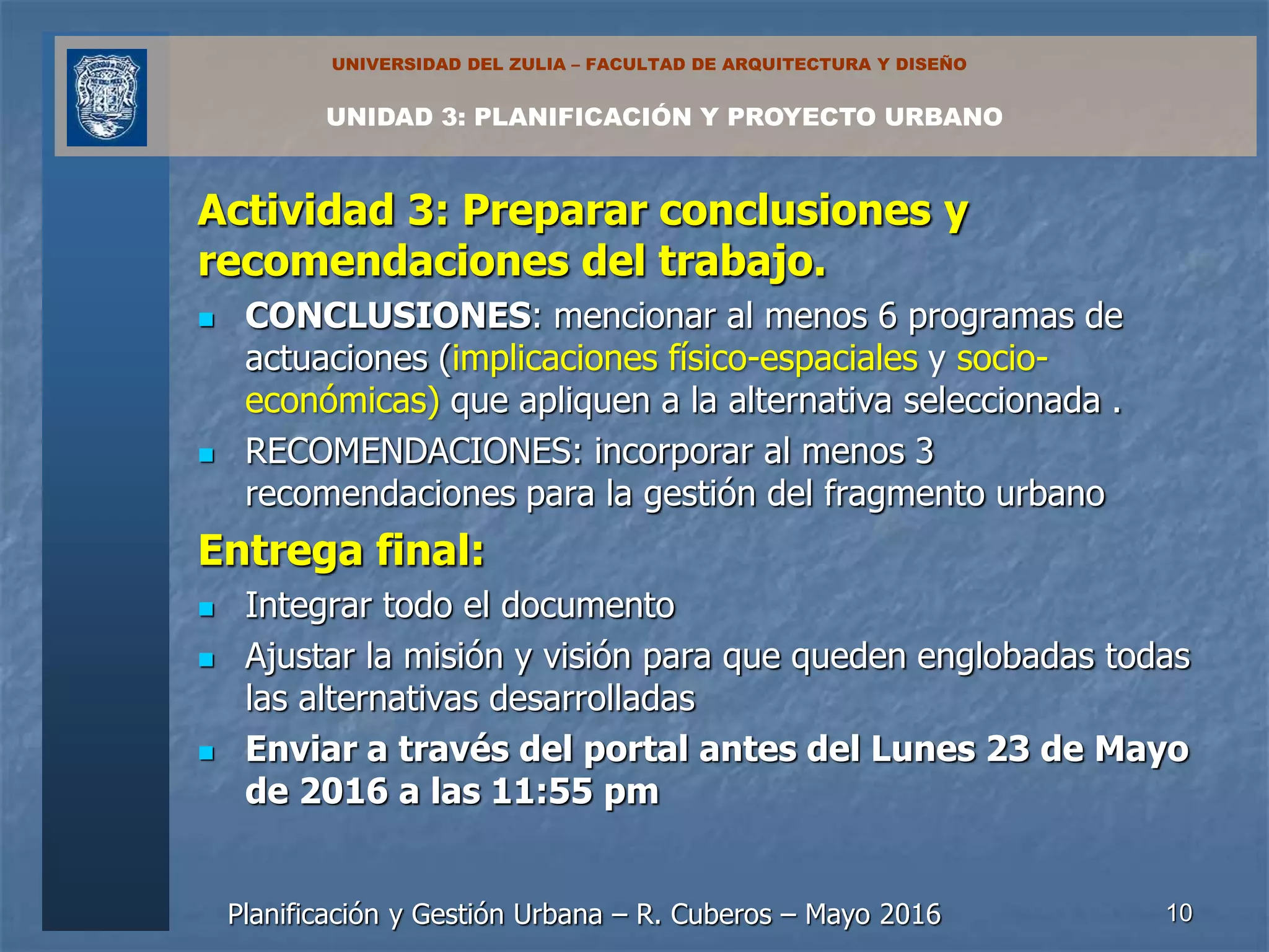 Planificación y Gestión Urbana – R. Cuberos – Mayo 2016
UNIDAD 3: PLANIFICACIÓN Y PROYECTO URBANO
UNIVERSIDAD DEL ZULIA – FACULTAD DE ARQUITECTURA Y DISEÑO
Actividad 3: Preparar conclusiones y
recomendaciones del trabajo.
 CONCLUSIONES: mencionar al menos 6 programas de
actuaciones (implicaciones físico-espaciales y socio-
económicas) que apliquen a la alternativa seleccionada .
 RECOMENDACIONES: incorporar al menos 3
recomendaciones para la gestión del fragmento urbano
Entrega final:
 Integrar todo el documento
 Ajustar la misión y visión para que queden englobadas todas
las alternativas desarrolladas
 Enviar a través del portal antes del Lunes 23 de Mayo
de 2016 a las 11:55 pm
10
 