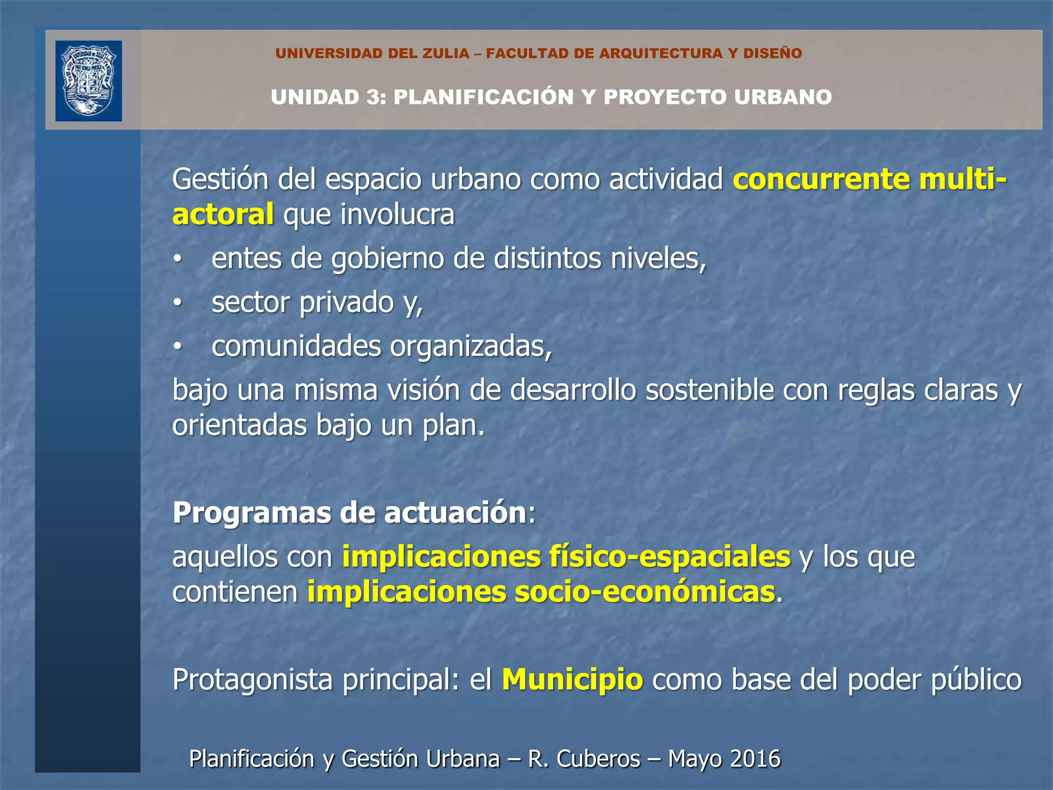 Planificación y Gestión Urbana – R. Cuberos – Mayo 2016
UNIDAD 3: PLANIFICACIÓN Y PROYECTO URBANO
UNIVERSIDAD DEL ZULIA – FACULTAD DE ARQUITECTURA Y DISEÑO
Gestión del espacio urbano como actividad concurrente multi-
actoral que involucra
• entes de gobierno de distintos niveles,
• sector privado y,
• comunidades organizadas,
bajo una misma visión de desarrollo sostenible con reglas claras y
orientadas bajo un plan.
Programas de actuación:
aquellos con implicaciones físico-espaciales y los que
contienen implicaciones socio-económicas.
Protagonista principal: el Municipio como base del poder público
 