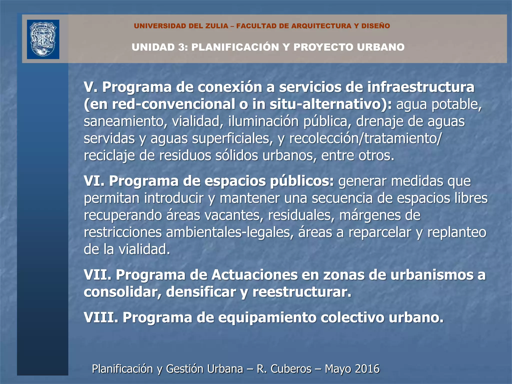 Planificación y Gestión Urbana – R. Cuberos – Mayo 2016
UNIDAD 3: PLANIFICACIÓN Y PROYECTO URBANO
UNIVERSIDAD DEL ZULIA – FACULTAD DE ARQUITECTURA Y DISEÑO
V. Programa de conexión a servicios de infraestructura
(en red-convencional o in situ-alternativo): agua potable,
saneamiento, vialidad, iluminación pública, drenaje de aguas
servidas y aguas superficiales, y recolección/tratamiento/
reciclaje de residuos sólidos urbanos, entre otros.
VI. Programa de espacios públicos: generar medidas que
permitan introducir y mantener una secuencia de espacios libres
recuperando áreas vacantes, residuales, márgenes de
restricciones ambientales-legales, áreas a reparcelar y replanteo
de la vialidad.
VII. Programa de Actuaciones en zonas de urbanismos a
consolidar, densificar y reestructurar.
VIII. Programa de equipamiento colectivo urbano.
 
