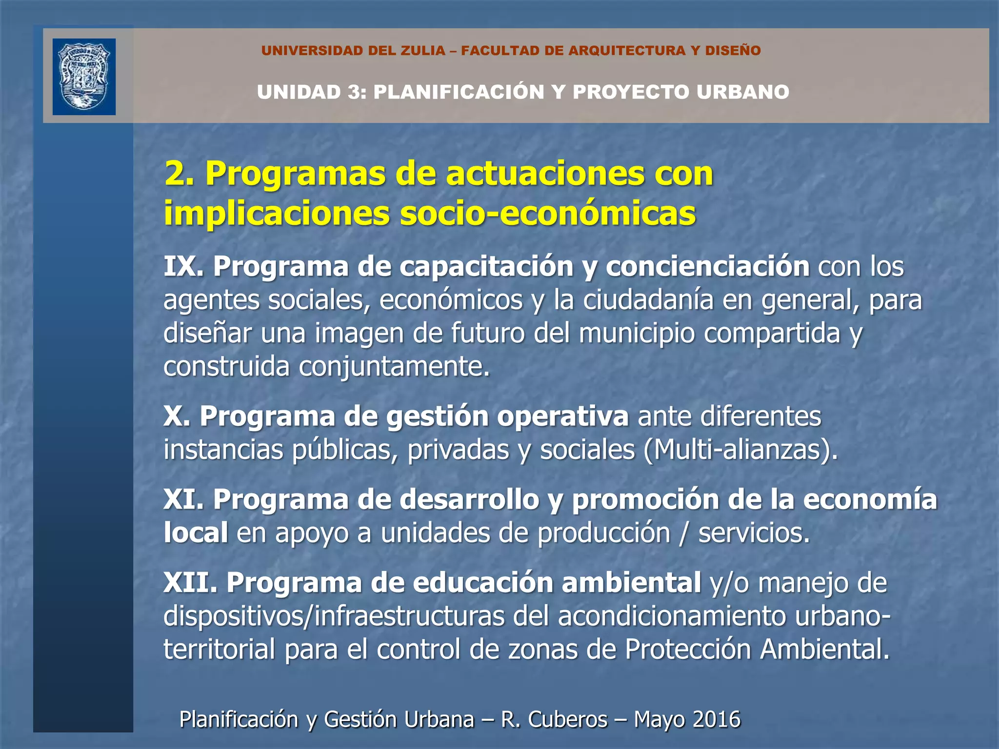 Planificación y Gestión Urbana – R. Cuberos – Mayo 2016
UNIDAD 3: PLANIFICACIÓN Y PROYECTO URBANO
UNIVERSIDAD DEL ZULIA – FACULTAD DE ARQUITECTURA Y DISEÑO
2. Programas de actuaciones con
implicaciones socio-económicas
IX. Programa de capacitación y concienciación con los
agentes sociales, económicos y la ciudadanía en general, para
diseñar una imagen de futuro del municipio compartida y
construida conjuntamente.
X. Programa de gestión operativa ante diferentes
instancias públicas, privadas y sociales (Multi-alianzas).
XI. Programa de desarrollo y promoción de la economía
local en apoyo a unidades de producción / servicios.
XII. Programa de educación ambiental y/o manejo de
dispositivos/infraestructuras del acondicionamiento urbano-
territorial para el control de zonas de Protección Ambiental.
 