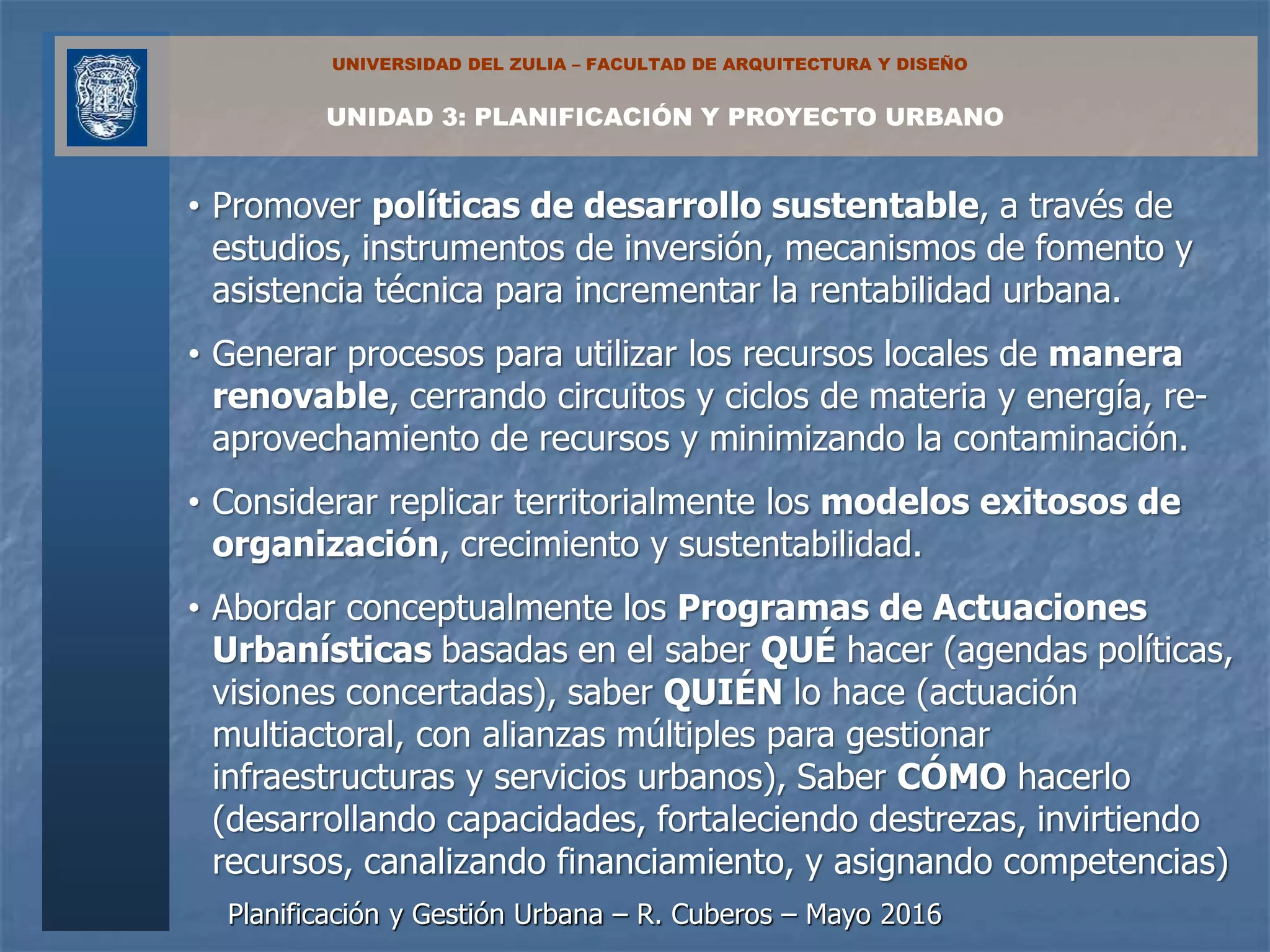 Planificación y Gestión Urbana – R. Cuberos – Mayo 2016
UNIDAD 3: PLANIFICACIÓN Y PROYECTO URBANO
UNIVERSIDAD DEL ZULIA – FACULTAD DE ARQUITECTURA Y DISEÑO
• Promover políticas de desarrollo sustentable, a través de
estudios, instrumentos de inversión, mecanismos de fomento y
asistencia técnica para incrementar la rentabilidad urbana.
• Generar procesos para utilizar los recursos locales de manera
renovable, cerrando circuitos y ciclos de materia y energía, re-
aprovechamiento de recursos y minimizando la contaminación.
• Considerar replicar territorialmente los modelos exitosos de
organización, crecimiento y sustentabilidad.
• Abordar conceptualmente los Programas de Actuaciones
Urbanísticas basadas en el saber QUÉ hacer (agendas políticas,
visiones concertadas), saber QUIÉN lo hace (actuación
multiactoral, con alianzas múltiples para gestionar
infraestructuras y servicios urbanos), Saber CÓMO hacerlo
(desarrollando capacidades, fortaleciendo destrezas, invirtiendo
recursos, canalizando financiamiento, y asignando competencias)
 