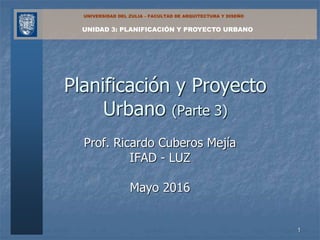 UNIDAD 3: PLANIFICACIÓN Y PROYECTO URBANO
UNIVERSIDAD DEL ZULIA – FACULTAD DE ARQUITECTURA Y DISEÑO
Prof. Ricardo Cuberos Mejía
IFAD - LUZ
Mayo 2016
Planificación y Proyecto
Urbano (Parte 3)
1
 