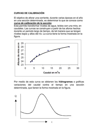 CURVAS DE CALIBRACIÓN
El objetivo de aforar una corriente, durante varias épocas en el año
en una sección determinada, es determinar lo que se conoce como
curva de calibración de la sección.
Esta permite transformar niveles de agua, leídos con una mira, en
caudales. Las curvas se construyen a partir de los aforos hechos
durante un período largo de tiempo, de tal manera que se tengan
niveles bajos y altos del río. La curva tiene la forma mostrada en la
figura.
Por medio de esta curva se obtienen los hidrogramas o gráficas
variaciones del caudal contra el tiempo en una sección
determinada, que tienen la forma mostrada en la figura.
 