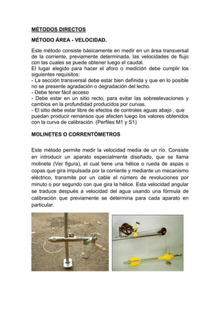 MÉTODOS DIRECTOS
MÉTODO ÁREA - VELOCIDAD.
Este método consiste básicamente en medir en un área transversal
de la corriente, previamente determinada, las velocidades de flujo
con las cuales se puede obtener luego el caudal.
El lugar elegido para hacer el aforo o medición debe cumplir los
siguientes requisitos:
- La sección transversal debe estar bien definida y que en lo posible
no se presente agradación o degradación del lecho.
- Debe tener fácil acceso
- Debe estar en un sitio recto, para evitar las sobreelevaciones y
cambios en la profundidad producidos por curvas.
- El sitio debe estar libre de efectos de controles aguas abajo , que
puedan producir remansos que afecten luego los valores obtenidos
con la curva de calibración. (Perfiles M1 y S1)
MOLINETES O CORRENTÓMETROS
Este método permite medir la velocidad media de un río. Consiste
en introducir un aparato especialmente diseñado, que se llama
molinete (Ver figura), el cual tiene una hélice o rueda de aspas o
copas que gira impulsada por la corriente y mediante un mecanismo
eléctrico, transmite por un cable el número de revoluciones por
minuto o por segundo con que gira la hélice. Esta velocidad angular
se traduce después a velocidad del agua usando una fórmula de
calibración que previamente se determina para cada aparato en
particular.
 