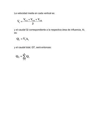 La velocidad media en cada vertical es:
y el caudal Qi correspondiente a la respectiva área de influencia, Ai,
es:
y el caudal total, QT, será entonces:
 