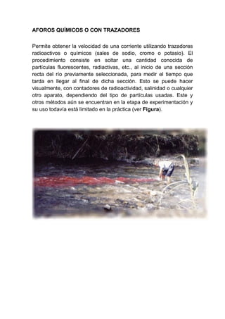 AFOROS QUÍMICOS O CON TRAZADORES
Permite obtener la velocidad de una corriente utilizando trazadores
radioactivos o químicos (sales de sodio, cromo o potasio). El
procedimiento consiste en soltar una cantidad conocida de
partículas fluorescentes, radiactivas, etc., al inicio de una sección
recta del río previamente seleccionada, para medir el tiempo que
tarda en llegar al final de dicha sección. Esto se puede hacer
visualmente, con contadores de radioactividad, salinidad o cualquier
otro aparato, dependiendo del tipo de partículas usadas. Este y
otros métodos aún se encuentran en la etapa de experimentación y
su uso todavía está limitado en la práctica (ver Figura).
 