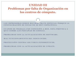 UNIDAD III
   Problemas por falta de Organización en
          los centros de cómputo.


LAS IMPRESORAS DEBEN RECIBIR TRATO ESPECIAL PORQUE LA
CONFIGURACIÓN DE ESTAS NO ES MUY ESPECÍFICA.

CUANDO SE TRABAJA CON CONEXIÓN A RED, ESTA PROVOCA A
QUE CIERRE LAS PESTAÑAS DE GOOGLE.

PROBLEMAS CON LA ACTUALIZACIÓN DE SOFTWARE.

MAL FUNCIONAMIENTO DEL DISCO DURO.

PROTECCIÓN CONTRA LOS VIRUS INFORMÁTICOS.

PROBLEMAS CON LA ACTUALIZACIÓN DE UPDATE.
 