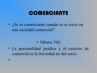 COMERCIANTE
• ¿Se es comerciante cuando se es socio en
una sociedad comercial?
• Siburu: NO
• La personalidad jurídica y el carácter de
comercial es la Sociedad no del socio
•
 
