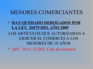 MENORES COMERCIANTES
• HAN QUEDADO DEROGADOS POR
LA LEY 26579 DEL AÑO 2009
LOS ARTÍCULOS QUE AUTORIZABAN A
EJERCER EL COMERCIO A LOS
MENORES DE 18 AÑOS
• ART. 10,11,12 DEL Cód. de comercio
 