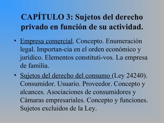 CAPÍTULO 3: Sujetos del derecho
privado en función de su actividad.
• Empresa comercial. Concepto. Enumeración
legal. Importan­cia en el orden económico y
jurídico. Elementos constituti­vos. La empresa
de familia.
• Sujetos del derecho del consumo (Ley 24240).
Consumidor. Usuario. Proveedor. Concepto y
alcances. Asociaciones de consumidores y
Cámaras empresariales. Concepto y funciones.
Sujetos excluidos de la Ley.
 