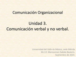 Comunicación Organizacional
Unidad 3.
Comunicación verbal y no verbal.
Universidad del Valle de México, sede Mérida
M.C.O. Maricarmen Sabido Basteris.
Septiembre de 2014.
 