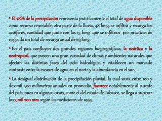 • El 28% de la precipitación representa prácticamente el total de agua disponible
como recurso renovable; otra parte de la lluvia, 48 km3, se infiltra y recarga los
acuíferos, cantidad que junto con los 15 km3 que se infiltran por prácticas de
riego, da un total de recarga anual de 63 km3.
• En el país confluyen dos grandes regiones biogeográficas, la neártica y la
neotropical, que poseen una gran variedad de climas y ambientes naturales que
afectan las distintas fases del ciclo hidrológico y establecen un marcado
contraste entre la escasez de agua en el norte y la abundancia en el sur.
• La desigual distribución de la precipitación pluvial, la cual varía entre 100 y
dos mil 400 milímetros anuales en promedio, favorece notablemente al sureste
del país, pues en algunos casos, como el del estado de Tabasco, se llega a superar
los 3 mil 200 mm según las mediciones de 1995.
 