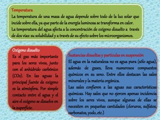 Temperatura
La temperatura de una masa de agua depende sobre todo de la luz solar que
incide sobre ella, ya que parte de la energía luminosa se transforma en calor.
La temperatura del agua afecta a la concentración de oxígeno disuelto a través
de dos vías: su solubilidad y a través de su efecto sobre los microorganismos.

Oxígeno disuelto
Es el gas más importante          Sustancias disueltas y partículas en suspensión
para los seres vivos, junto       El agua en la naturaleza no es agua pura (sólo agua),
con el anhídrido carbónico        además de gases, lleva numerosos compuestos
(CO2). En las aguas la            químicos en su seno. Entre ellos destacan las sales
principal fuente de oxígeno       minerales y la materia orgánica.
es la atmósfera. Por simple       Las sales confieren a las aguas sus características
contacto entre el agua y el       químicas. Hay sales que no ejercen apenas incidencia
aire el oxígeno se disuelve en    sobre los seres vivos, aunque algunas de ellas se
la superficie.                    necesiten en pequeñas cantidades (cloruros, sulfatos,
                                  carbonatos, yodo, etc.)
 