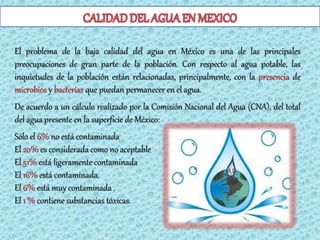 El problema de la baja calidad del agua en México es una de las principales
preocupaciones de gran parte de la población. Con respecto al agua potable, las
inquietudes de la población están relacionadas, principalmente, con la presencia de
microbios y bacterias que puedan permanecer en el agua.
De acuerdo a un cálculo realizado por la Comisión Nacional del Agua (CNA), del total
del agua presente en la superficie de México:
Sólo el 6% no está contaminada
El 20% es considerada como no aceptable
El 51% está ligeramente contaminada
El 16% está contaminada.
El 6% está muy contaminada .
El 1 % contiene substancias tóxicas.
 