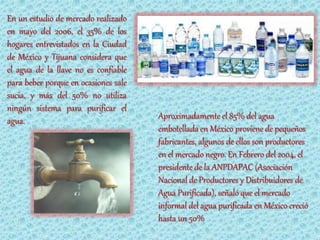 En un estudio de mercado realizado
en mayo del 2006, el 35% de los
hogares entrevistados en la Ciudad
de México y Tijuana considera que
el agua de la llave no es confiable
para beber porque en ocasiones sale
sucia, y más del 50% no utiliza
ningún sistema para purificar el
agua.                                 Aproximadamente el 85% del agua
                                      embotellada en México proviene de pequeños
                                      fabricantes, algunos de ellos son productores
                                      en el mercado negro. En Febrero del 2004, el
                                      presidente de la ANPDAPAC (Asociación
                                      Nacional de Productores y Distribuidores de
                                      Agua Purificada), señaló que el mercado
                                      informal del agua purificada en México creció
                                      hasta un 50%
 