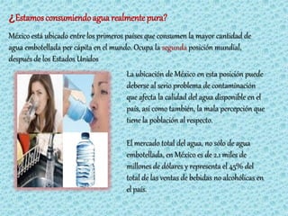 ¿Estamos consumiendo agua realmente pura?
México está ubicado entre los primeros países que consumen la mayor cantidad de
agua embotellada per cápita en el mundo. Ocupa la segunda posición mundial,
después de los Estados Unidos
                                      La ubicación de México en esta posición puede
                                      deberse al serio problema de contaminación
                                      que afecta la calidad del agua disponible en el
                                      país, así como también, la mala percepción que
                                      tiene la población al respecto.

                                      El mercado total del agua, no sólo de agua
                                      embotellada, en México es de 2.1 miles de
                                      millones de dólares y representa el 45% del
                                      total de las ventas de bebidas no alcohólicas en
                                      el país.
 
