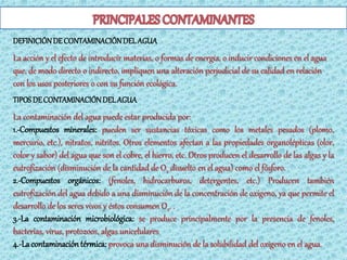 DEFINICIÓN DE CONTAMINACIÓN DEL AGUA
La acción y el efecto de introducir materias, o formas de energía, o inducir condiciones en el agua
que, de modo directo o indirecto, impliquen una alteración perjudicial de su calidad en relación
con los usos posteriores o con su función ecológica.
TIPOS DE CONTAMINACIÓN DEL AGUA
La contaminación del agua puede estar producida por:
1.-Compuestos minerales: pueden ser sustancias tóxicas como los metales pesados (plomo,
mercurio, etc.), nitratos, nitritos. Otros elementos afectan a las propiedades organolépticas (olor,
color y sabor) del agua que son el cobre, el hierro, etc. Otros producen el desarrollo de las algas y la
eutrofización (disminución de la cantidad de O2 disuelto en el agua) como el fósforo.
2.-Compuestos orgánicos: (fenoles, hidrocarburos, detergentes, etc.) Producen también
eutrofización del agua debido a una disminución de la concentración de oxigeno, ya que permite el
desarrollo de los seres vivos y éstos consumen O2. .
3.-La contaminación microbiológica: se produce principalmente por la presencia de fenoles,
bacterias, virus, protozoos, algas unicelulares
4.-La contaminación térmica: provoca una disminución de la solubilidad del oxigeno en el agua.
 