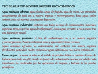 TIPOS DE AGUA EN FUNCIÓN DEL ORIGEN DE SU CONTAMINACIÓN
Aguas residuales urbanas: aguas fecales, aguas de fregado, agua de cocina. Los principales
contaminantes de éstas son la materia orgánica y microorganismos. Estas aguas suelen
verterse a ríos o al mar tras una pequeña depuración.
Aguas residuales industriales: contienen casi todos los tipos de contaminantes (minerales,
orgánicas, térmicos por las aguas de refrigeración). Estas aguas se vierten a ríos u mares tras
una depuración parcial.
Aguas residuales ganaderas: el tipo de contaminantes va a ser materia orgánica
y microorganismos. Pueden contaminar pozos y aguas subterráneas cercanas.
Aguas residuales agrícolas: los contaminantes que contienen son materia orgánica
(fertilizantes, pesticidas). Pueden contaminar aguas subterráneas, ríos, mares, embalses, etc.
Mareas negras: La causa de éstas es el vertido de petróleo debido a perdidas directas de
hidrocarburos (solo un 9%), siendo las fuentes de contaminación marina por petróleo más
importantes las constituidas por las operaciones de limpieza y lastrado de las plantas
petrolíferas.
 