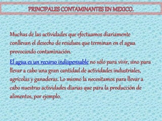 Muchas de las actividades que efectuamos diariamente
conllevan el desecho de residuos que terminan en el agua
provocando contaminación.
El agua es un recurso indispensable no sólo para vivir, sino para
llevar a cabo una gran cantidad de actividades industriales,
agrícolas y ganaderas. Lo mismo la necesitamos para llevar a
cabo nuestras actividades diarias que para la producción de
alimentos, por ejemplo.
 