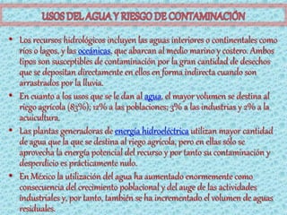 • Los recursos hidrológicos incluyen las aguas interiores o continentales como
  ríos o lagos, y las oceánicas, que abarcan al medio marino y costero. Ambos
  tipos son susceptibles de contaminación por la gran cantidad de desechos
  que se depositan directamente en ellos en forma indirecta cuando son
  arrastrados por la lluvia.
• En cuanto a los usos que se le dan al agua, el mayor volumen se destina al
  riego agrícola (83%); 12% a las poblaciones; 3% a las industrias y 2% a la
  acuicultura.
• Las plantas generadoras de energía hidroeléctrica utilizan mayor cantidad
  de agua que la que se destina al riego agrícola, pero en ellas sólo se
  aprovecha la energía potencial del recurso y por tanto su contaminación y
  desperdicio es prácticamente nulo.
• En México la utilización del agua ha aumentado enormemente como
  consecuencia del crecimiento poblacional y del auge de las actividades
  industriales y, por tanto, también se ha incrementado el volumen de aguas
  residuales.
 