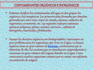 • Podemos clasificar los contaminantes del agua en dos grupos: los
  orgánicos y los inorgánicos. Los primeros están formados por desechos
  generados por seres vivos: restos de comida, cáscaras, cadáveres de
  organismos, excremento, etc. Los segundos incluyen sustancias
  químicas peligrosas: plomo, arsénico, mercurio... además de
  detergentes, insecticidas y fertilizantes.

• Aunque los desechos orgánicos son biodegradables, representan un
  gran problema para los organismos que viven en el agua. La basura
  orgánica atrae un gran número de bacterias y protozoarios que se
  alimentan de ella. Eso ocasiona que se reproduzcan exageradamente y
  consuman un gran volumen del oxígeno disuelto en el agua. Como
  consecuencia muchos organismos mueren por no contar con suficiente
  concentración de oxígeno.
 