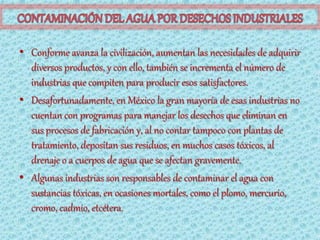 • Conforme avanza la civilización, aumentan las necesidades de adquirir
  diversos productos, y con ello, también se incrementa el número de
  industrias que compiten para producir esos satisfactores.
• Desafortunadamente, en México la gran mayoría de esas industrias no
  cuentan con programas para manejar los desechos que eliminan en
  sus procesos de fabricación y, al no contar tampoco con plantas de
  tratamiento, depositan sus residuos, en muchos casos tóxicos, al
  drenaje o a cuerpos de agua que se afectan gravemente.
• Algunas industrias son responsables de contaminar el agua con
  sustancias tóxicas, en ocasiones mortales, como el plomo, mercurio,
  cromo, cadmio, etcétera.
 