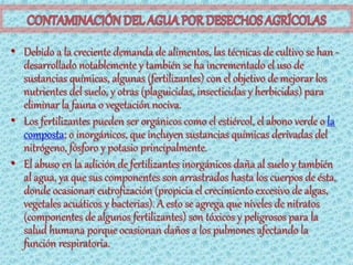 • Debido a la creciente demanda de alimentos, las técnicas de cultivo se han -
  desarrollado notablemente y también se ha incrementado el uso de
  sustancias químicas, algunas (fertilizantes) con el objetivo de mejorar los
  nutrientes del suelo, y otras (plaguicidas, insecticidas y herbicidas) para
  eliminar la fauna o vegetación nociva.
• Los fertilizantes pueden ser orgánicos como el estiércol, el abono verde o la
  composta; o inorgánicos, que incluyen sustancias químicas derivadas del
  nitrógeno, fósforo y potasio principalmente.
• El abuso en la adición de fertilizantes inorgánicos daña al suelo y también
  al agua, ya que sus componentes son arrastrados hasta los cuerpos de ésta,
  donde ocasionan eutrofización (propicia el crecimiento excesivo de algas,
  vegetales acuáticos y bacterias). A esto se agrega que niveles de nitratos
  (componentes de algunos fertilizantes) son tóxicos y peligrosos para la
  salud humana porque ocasionan daños a los pulmones afectando la
  función respiratoria.
 