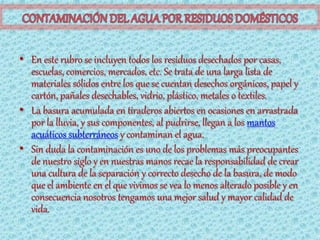 • En este rubro se incluyen todos los residuos desechados por casas,
  escuelas, comercios, mercados, etc. Se trata de una larga lista de
  materiales sólidos entre los que se cuentan desechos orgánicos, papel y
  cartón, pañales desechables, vidrio, plástico, metales o textiles.
• La basura acumulada en tiraderos abiertos en ocasiones en arrastrada
  por la lluvia, y sus componentes, al pudrirse, llegan a los mantos
  acuáticos subterráneos y contaminan el agua.
• Sin duda la contaminación es uno de los problemas más preocupantes
  de nuestro siglo y en nuestras manos recae la responsabilidad de crear
  una cultura de la separación y correcto desecho de la basura, de modo
  que el ambiente en el que vivimos se vea lo menos alterado posible y en
  consecuencia nosotros tengamos una mejor salud y mayor calidad de
  vida.
 
