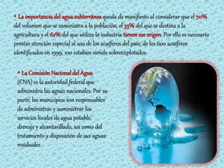 • La importancia del agua subterránea queda de manifiesto al considerar que el 70%
del volumen que se suministra a la población, el 33% del que se destina a la
agricultura y el 62% del que utiliza la industria tienen ese origen. Por ello es necesario
prestar atención especial al uso de los acuíferos del país; de los 600 acuíferos
identificados en 1999, 100 estaban siendo sobreexplotados.

 • La Comisión Nacional del Agua
 (CNA) es la autoridad federal que
 administra las aguas nacionales. Por su
 parte, los municipios son responsables
 de administrar y suministrar los
 servicios locales de agua potable,
 drenaje y alcantarillado, así como del
 tratamiento y disposición de sus aguas
 residuales
 