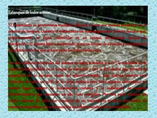Estanques de lodos activos:

El tratamiento se proporciona mediante difusión de aire por medios mecánicos en el
interior de tanques. Durante el tratamiento los microorganismos forman floculos que,
posteriormente, se dejan sedimentar en un tanque, denominado tanque de
clarificación. El sistema básico comprende, pues, un tanque de aireación y un tanque de
clarificación por los que se hace pasar los lodos varias veces.

Los dos objetivos principales del sistema de lodos activados son (1º) la oxidación de la
materia biodegradable en el tanque de aireación y (2º) la floculación que permite la
separación de la biomasa nueva del efluente tratado. Este sistema permite una
remoción de hasta un 90% de la carga orgánica pero tiene algunas desventajas: en
primer lugar requiere de instalaciones costosas y la instalación de equipos
electromecánicos que consumen un alto costo energético. Por otra parte produce un
mayor volumen de lodos que requieren de un tratamiento posterior por medio de
reactores anaeróbicos y/o su disposición en rellenos sanitarios bien instalados.
 