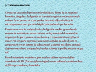 3.-Tratamiento anaerobio

Consiste en una serie de procesos microbiológicos, dentro de un recipiente
hermético, dirigidos a la digestión de la materia orgánica con producción de
metano. Es un proceso en el que pueden intervenir diferentes tipos de
microorganismos pero que está dirigido principalmente por bacterias.
Presenta una serie de ventajas frente a la digestión aerobia: generalmente
requiere de instalaciones menos costosas, no hay necesidad de suministrar
oxígeno por lo que el proceso es más barato y el requerimiento energético es
menor. Por otra parte se produce una menor cantidad de lodo (el 20% en
comparación con un sistema de lodos activos), y además este último se puede
disponer como abono y mejorador de suelos. Además es posible producir un gas
útil.
Para el tratamiento anaerobio a gran escala se utilizan rectores de flujo
ascendente o U.S.B. (Por sus siglas en ingles) con un pulimento aerobio en base
de filtros percoladores y humedales.
 
