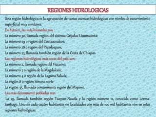 Una región hidrológica es la agrupación de varias cuencas hidrológicas con niveles de escurrimiento
superficial muy similares.
En México, las más húmedas son :
La número 30, llamada región del sistema Grijalva-Usumacinta;
La número 29 o región del Coatzacoalcos;
La número 28 o región del Papaloapan;
La número 23, llamada también región de la Costa de Chiapas.
Las regiones hidrológicas más secas del país son :
La número 2, llamada región del Vizcaíno;
La número 3 o región de la Magdalena;
La número 4 o región de la Laguna Salada;
La región 8 o región Sonora norte
La región 35, llamada comúnmente región del Mapimí.
Las más densamente pobladas son:
 La 29, llamada también región Tuxpan-Nautla y la región número 12, conocida como Lerma-
Santiago. Uno de cada cuatro habitantes en localidades con más de 100 mil habitantes vive en estas
regiones hidrológicas.
 
