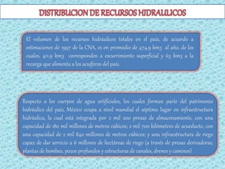 El volumen de los recursos hidráulicos totales en el país, de acuerdo a
 estimaciones de 1997 de la CNA, es en promedio de 474.9 km3 al año, de los
 cuales, 411.9 km3 corresponden a escurrimiento superficial y 63 km3 a la
 recarga que alimenta a los acuíferos del país.




Respecto a los cuerpos de agua artificiales, los cuales forman parte del patrimonio
hidráulico del país, México ocupa a nivel mundial el séptimo lugar en infraestructura
hidráulica, la cual está integrada por 2 mil 200 presas de almacenamiento, con una
capacidad de 180 mil millones de metros cúbicos; 2 mil 700 kilómetros de acueducto, con
una capacidad de 2 mil 840 millones de metros cúbicos; y una infraestructura de riego
capaz de dar servicio a 6 millones de hectáreas de riego (a través de presas derivadoras,
plantas de bombeo, pozos profundos y estructuras de canales, drenes y caminos)
 