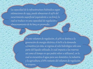 La capacidad de la infraestructura hidráulica según
estimaciones de 1995, puede almacenar el 29% del
escurrimiento superficial (equivalente a 120 km3), lo
cual se traduce en una capacidad de regulación o
almacenamiento de 82 km3 en promedio.



               De este volumen de regulación, el 32% se destina a la
               generación de energía eléctrica, el 60% a la demanda
               consuntiva (en ésta, se regresa al ciclo hidrológico sólo una
               parte del líquido utilizado, lo cual impacta a las reservas
               así como al tiempo en que podrá volver a utilizarse), en la
               cual se encuentra el agua para uso doméstico, la industria
               y la agricultura; el 8% restante del volumen de regulación,
               se evapora.
 