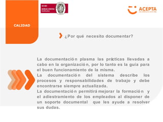 CALIDAD
La documentació n plasma las prácticas llevadas a
cabo en la organizació n, por lo tanto es la guía para
el buen funcionamiento de la misma.
La documentació n del sistema describe los
procesos y responsabilidades de trabajo y debe
encontrarse siempre actualizada.
La documentació n permitirá mejorar la formació n y
el adiestramiento de los empleados al disponer de
un soporte documental que les ayude a resolver
sus dudas.
¿Por qué necesito documentar?
 