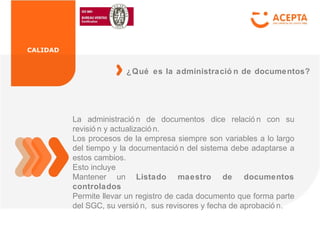 CALIDAD
La administració n de documentos dice relació n con su
revisió n y actualizació n.
Los procesos de la empresa siempre son variables a lo largo
del tiempo y la documentació n del sistema debe adaptarse a
estos cambios.
Esto incluye
Mantener un Listado maestro de documentos
controlados
Permite llevar un registro de cada documento que forma parte
del SGC, su versió n, sus revisores y fecha de aprobació n.
¿Qué es la administració n de documentos?
 