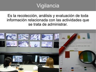 Vigilancia
Es la recolección, análisis y evaluación de toda
información relacionada con las actividades que
se trata de administrar.
 