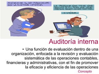 Concepto
Auditoría interna
● Una función de evaluación dentro de una
organización, enfocada a la revisión y evaluación
sistemática de las operaciones contables,
financieras y administrativas, con el fin de promover
la eficacia y eficiencia de las operaciones
 