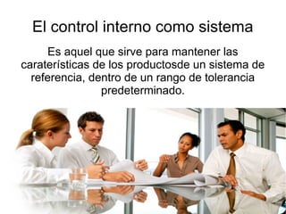 El control interno como sistema
Es aquel que sirve para mantener las
caraterísticas de los productosde un sistema de
referencia, dentro de un rango de tolerancia
predeterminado.
 