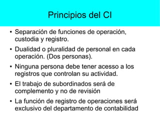 Principios del CI
● Separación de funciones de operación,
custodia y registro.
● Dualidad o pluralidad de personal en cada
operación. (Dos personas).
● Ninguna persona debe tener acesso a los
registros que controlan su actividad.
● El trabajo de subordinados será de
complemento y no de revisión
● La función de registro de operaciones será
exclusivo del departamento de contabilidad
 